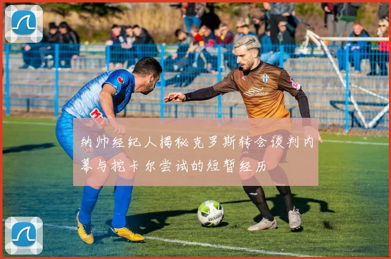 纳帅经纪人揭秘克罗斯转会谈判内幕与挖卡尔尝试的短暂经历