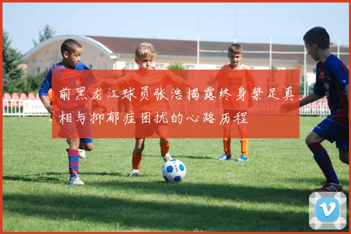 前黑龙江球员张浩揭露终身禁足真相与抑郁症困扰的心路历程