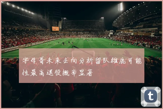 字母哥未来去向分析留队雄鹿可能性最高退役概率显著