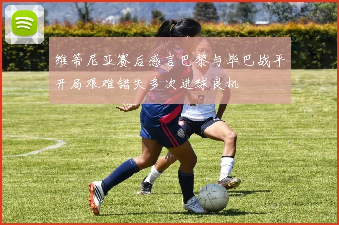 维蒂尼亚赛后感言巴黎与毕巴战平开局艰难错失多次进球良机