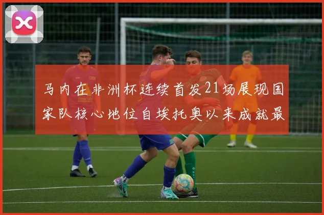 马内在非洲杯连续首发21场展现国家队核心地位自埃托奥以来成就最高