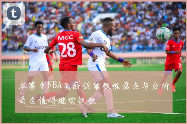 本赛季NBA高薪低能教练盘点与分析是否值得继续执教