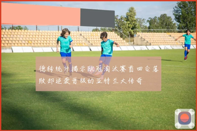 德转统计揭示欧冠淘汰赛首回合落败却逆袭晋级的亚特兰大传奇
