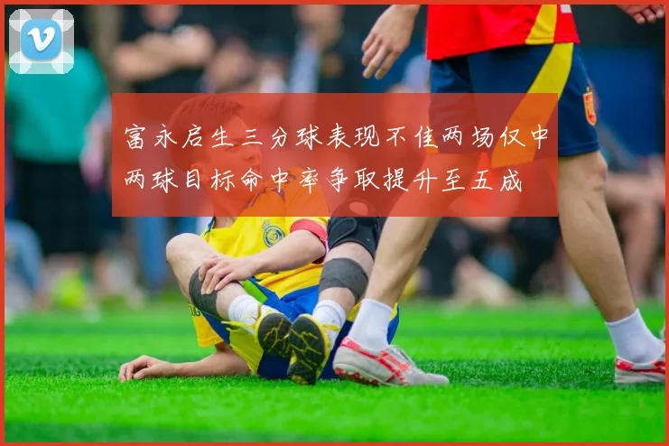 富永启生三分球表现不佳两场仅中两球目标命中率争取提升至五成