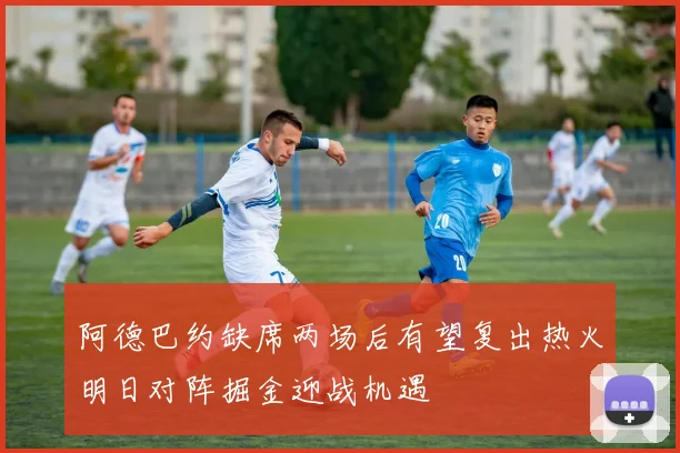 阿德巴约缺席两场后有望复出热火明日对阵掘金迎战机遇