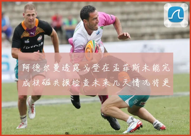 阿德尔曼透露戈登在孟菲斯未能完成核磁共振检查未来几天情况将更清晰