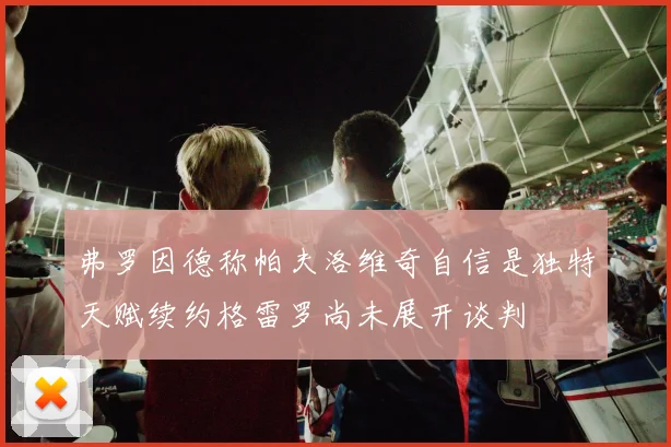 弗罗因德称帕夫洛维奇自信是独特天赋续约格雷罗尚未展开谈判