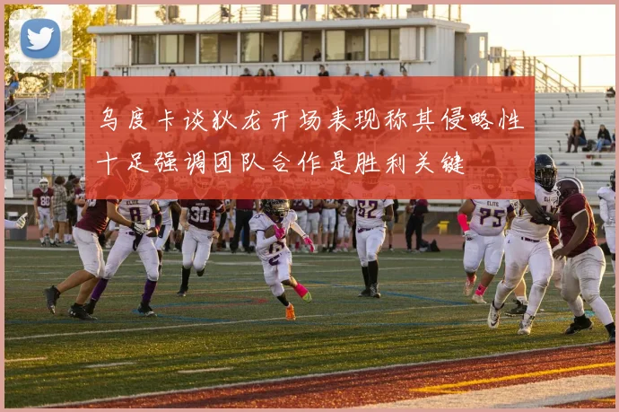 乌度卡谈狄龙开场表现称其侵略性十足强调团队合作是胜利关键