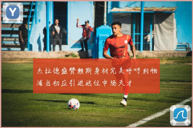 杰拉德盛赞赖斯身材完美呼吁利物浦当初应引进这位中场天才
