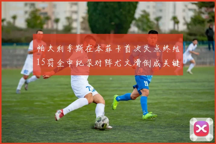 帕夫利季斯在本菲卡首次失点终结15罚全中纪录对阵尤文滑倒成关键时刻