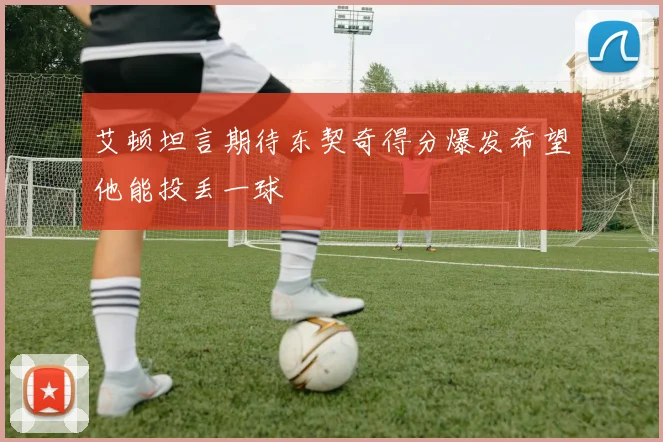 艾顿坦言期待东契奇得分爆发希望他能投丢一球