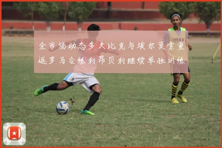 全市场动态多夫比克与埃尔莫索重返罗马合练利昂贝利继续单独训练状态观察