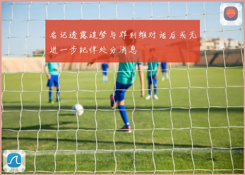 名记透露追梦与邓利维对话后或无进一步纪律处分消息