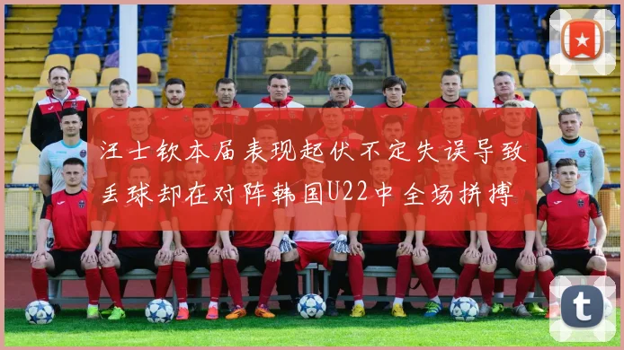 汪士钦本届表现起伏不定失误导致丢球却在对阵韩国U22中全场拼搏