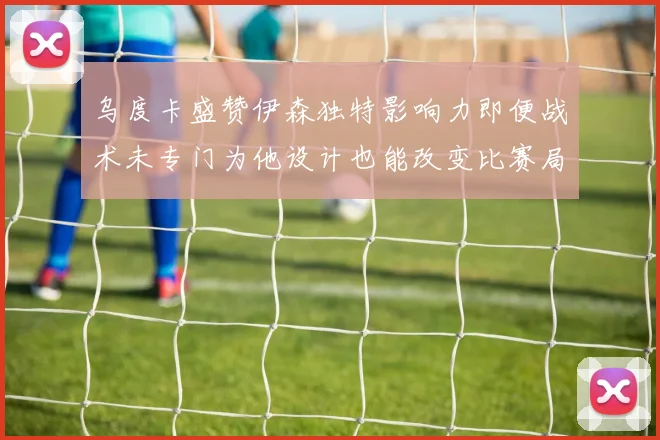 乌度卡盛赞伊森独特影响力即便战术未专门为他设计也能改变比赛局势