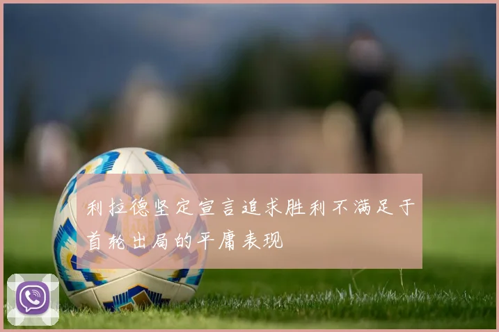 利拉德坚定宣言追求胜利不满足于首轮出局的平庸表现
