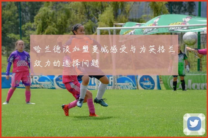哈兰德谈加盟曼城感受与为英格兰效力的选择问题