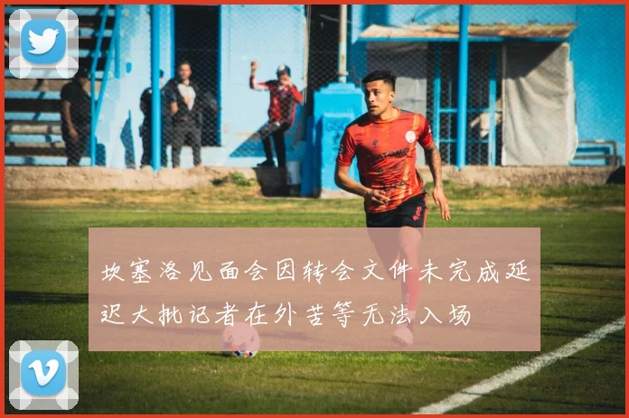 坎塞洛见面会因转会文件未完成延迟大批记者在外苦等无法入场