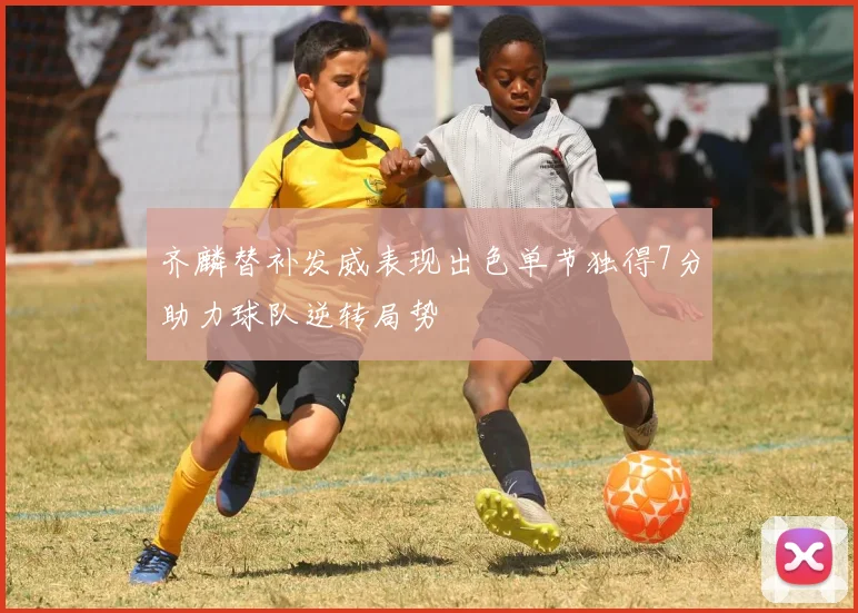齐麟替补发威表现出色单节独得7分助力球队逆转局势