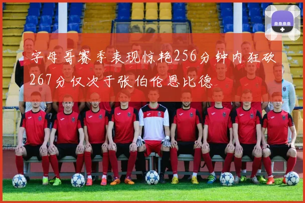 字母哥赛季表现惊艳256分钟内狂砍267分仅次于张伯伦恩比德