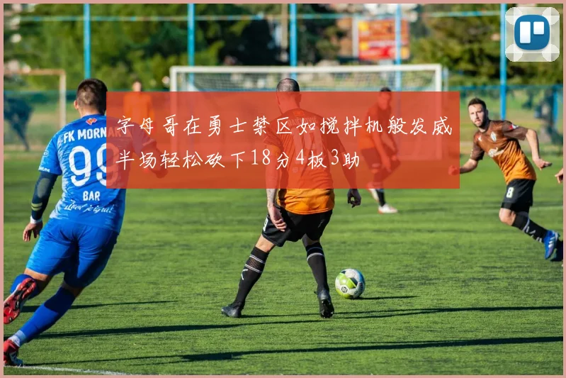 字母哥在勇士禁区如搅拌机般发威半场轻松砍下18分4板3助