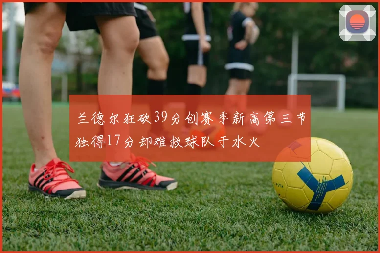 兰德尔狂砍39分创赛季新高第三节独得17分却难救球队于水火