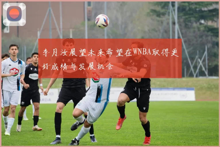 李月汝展望未来希望在WNBA取得更好成绩与发展机会
