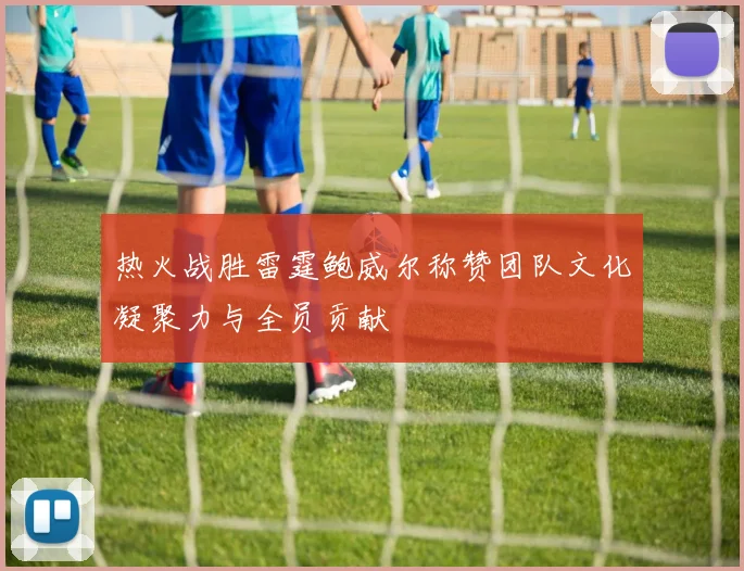 热火战胜雷霆鲍威尔称赞团队文化凝聚力与全员贡献