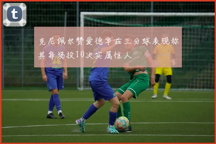 克尼佩尔赞爱德华兹三分球表现称其每场投10次实属惊人