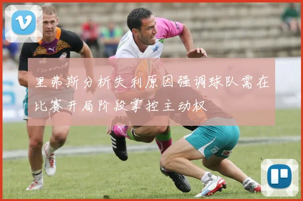 里弗斯分析失利原因强调球队需在比赛开局阶段掌控主动权
