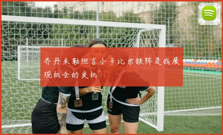 乔丹米勒坦言小卡比尔缺阵是我展现机会的良机