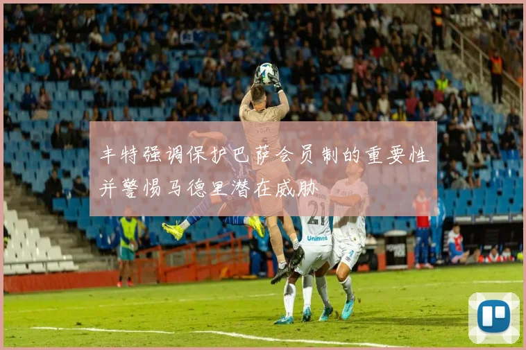 丰特强调保护巴萨会员制的重要性并警惕马德里潜在威胁