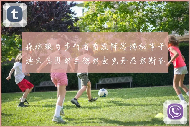 森林狼与步行者首发阵容揭秘华子迪文戈贝尔兰德尔麦克丹尼尔斯齐聚一堂